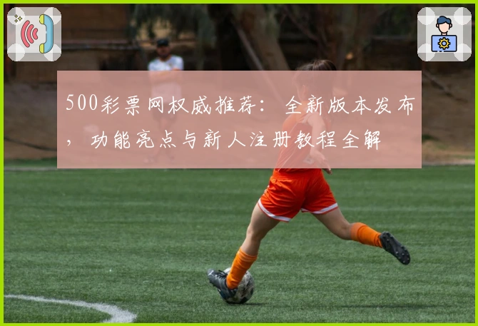500彩票网权威推荐：全新版本发布，功能亮点与新人注册教程全解