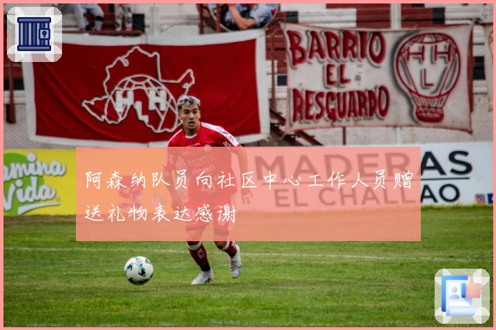 阿森纳队员向社区中心工作人员赠送礼物表达感谢