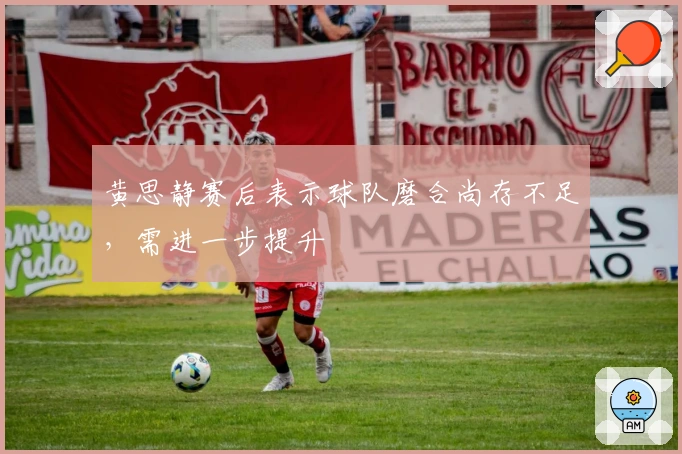 黄思静赛后表示球队磨合尚存不足，需进一步提升