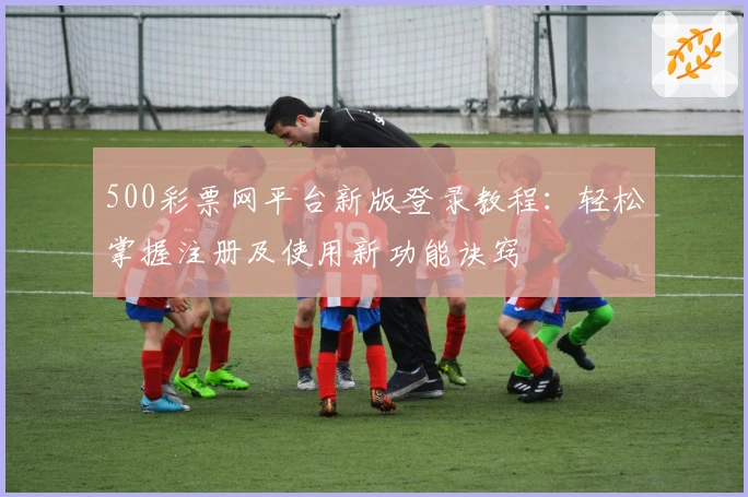 500彩票网平台新版登录教程：轻松掌握注册及使用新功能诀窍