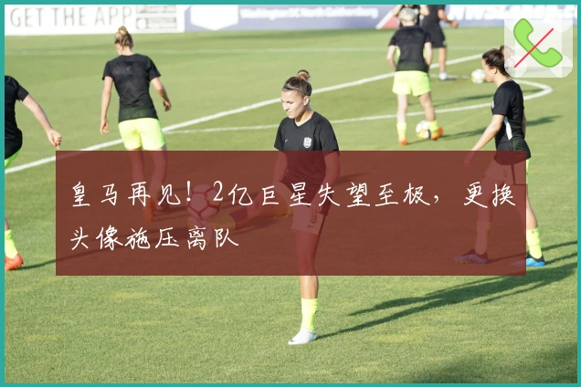 皇马再见！2亿巨星失望至极，更换头像施压离队