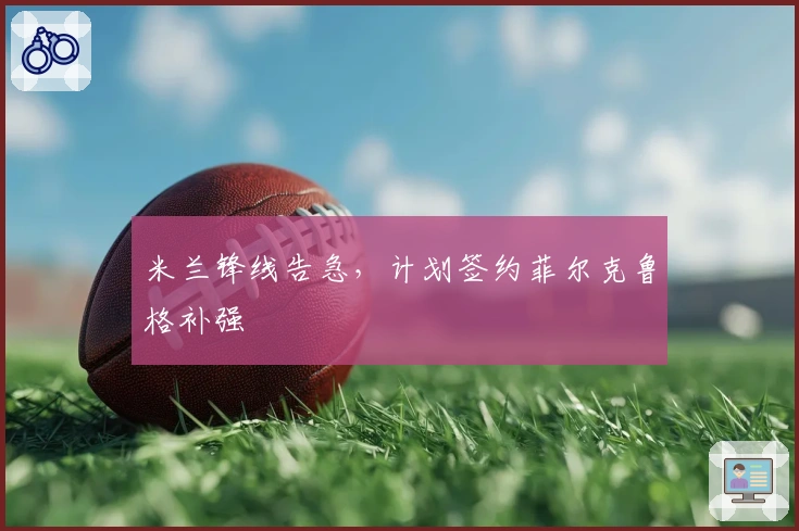 米兰锋线告急，计划签约菲尔克鲁格补强