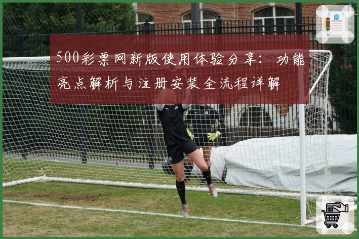 500彩票网新版使用体验分享:功能亮点解析与注册安装全流程详解