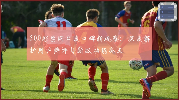 500彩票网年度口碑新观察：深度解析用户热评与新版功能亮点