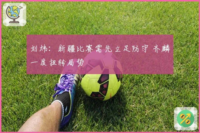 刘炜：新疆比赛需先立足防守 齐麟一度扭转局势