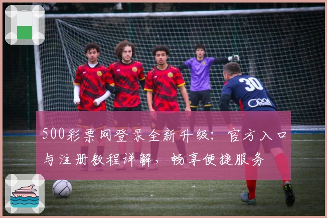 500彩票网登录全新升级:官方入口与注册教程详解,畅享便捷服务