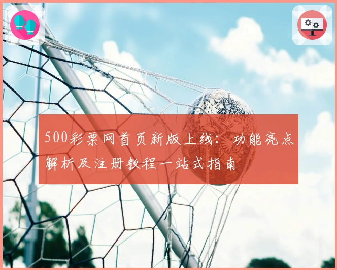 500彩票网首页新版上线：功能亮点解析及注册教程一站式指南