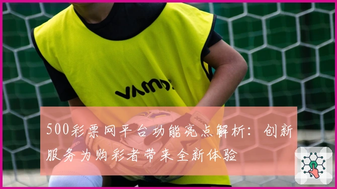500彩票网平台功能亮点解析：创新服务为购彩者带来全新体验